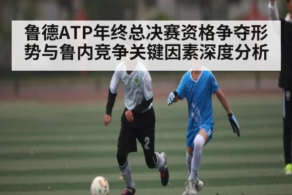 鲁德ATP年终总决赛资格争夺形势与鲁内竞争关键因素深度分析